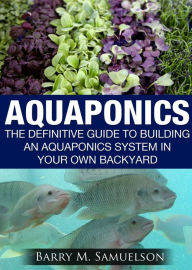 Title: Aquaponics: The Definitive Guide To Building An Aquaponics System In Your Own Backyard, Author: Barry M. Samuelson