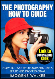 Title: The Photography How to Guide - How to Take Photographs Like a Seasoned Professional **LINK TO BONUS AUDIO BOOK INCLUDED**, Author: Imogene Walker