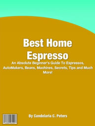 Title: Best Home Espresso: An Absolute Beginner's Guide To Espressos, AutoMakers, Beans, Machines, Secrets, Tips and Much More!, Author: Candelaria C. Peters