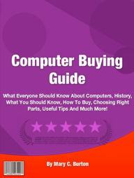 Title: Computer Buying Guide: What Everyone Should Know About What Everyone Should Know About Computers, History, What You Should Know, How To Buy, Choosing Right Parts, Useful Tips And Much More!, Author: Mary C. Burton