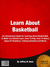 Title: Learn About Basketball: An Introductory Guide for Learning About Basket Ball, 10 Skills You Should Learn, How To Play, How To Shoot, Types Of Violations, Training Schedule And More!, Author: Jeffrey M. Bean