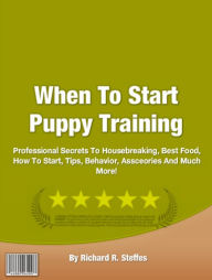 Title: When To Start Puppy Training: Professional Secrets To Housebreaking, Best Food, How To Start, Tips, Behavior, Assceories And Much More!, Author: Richard R. Steffes