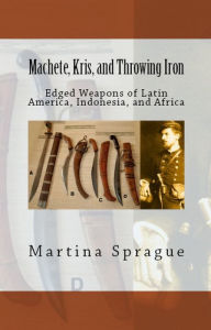 Title: Machete, Kris, and Throwing Iron: Edged Weapons of Latin America, Indonesia, and Africa, Author: Martina Sprague