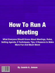 Title: How To Run A Meeting: What Everyone Should Know About Meetings, Rules, Setting Agenda, 5 Techniques, Tips, 5 Reasons to Make More Fun And Much More!, Author: Jasmin A. Jensen