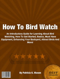 Title: How To Bird Watch: An Introductory Guide for Learning About Bird Watching, How To Get Started, Basics, Must Have Equipment, Enhancing Your Backyard, Attract Birds And More!, Author: Patricia K. Mason