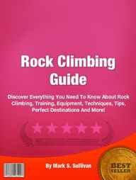 Title: Rock Climbing Guide: Discover Everything You Need To Know About Rock Climbing, Training, Equipment, Techniques, Tips, Perfect Destinations And More!, Author: Mark S. Sullivan