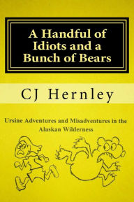 Title: A Handful of Idiots and a Bunch of Bears, Ursine Adventures and Misadventures in the Alaskan Wilderness, Author: CJ Hernley