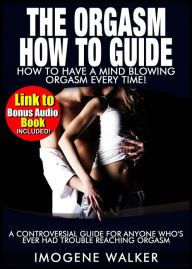 Title: The Orgasm How to Guide - How to Have Mind Blowing Orgasms Every Time! *LINK TO BONUS AUDIO BOOK INCLUDED*, Author: Imogene Walker