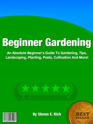 Title: Beginner Gardening: An Absolute Beginner's Guide To Gardening, Tips, Landscaping, Planting, Pests, Cultivation And More!, Author: Steven E. Rich