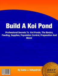 Title: Build A Koi Pond: Professional Secrets To Koi Ponds, The Basics, Feeding, Supplies, Population Control, Preparation And More!, Author: Sonia J. Kirkpatrick