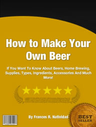 Title: How To Make Your Own Beer: If You Want To Know About Beers, Home Brewing, Supplies, Types, Ingredients, Accessories And Much More!, Author: Frances R. Natividad