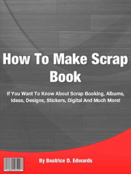 Title: How To Make Scrap Book: If You Want To Know About Scrap Booking, Albums, Ideas, Designs, Stickers, Digital And Much More!, Author: Beatrice D. Edwards