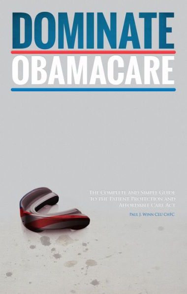 Dominate Obamacare: The Complete and Simple Guide to the Patient Protection and Affordable Care Act