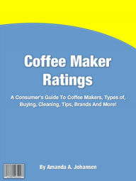 Title: Coffee Maker Ratings: A Consumer's Guide To Coffee Makers, Types of, Buying, Cleaning, Tips, Brands And More!, Author: Amanda A. Johansen