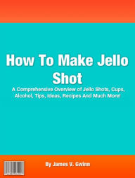 Title: How To Make Jello Shot: A Comprehensive Overview of Jello Shots, Cups, Alcohol, Tips, Ideas, Recipes And Much More!, Author: James V. Gwinn