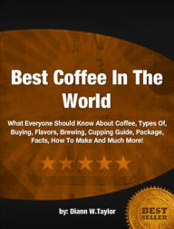 Title: Best Coffee In The World: What Everyone Should Know About Coffee, Types Of, Buying, Flavors, Brewing, Cupping Guide, Package, Facts, How To Make And Much More!, Author: Diann W. Taylor