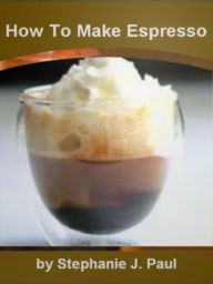 Title: How To Make Espresso: An Introductory Guide for Espresso, How To Make, Home Machine, Purchasing, Tips For Buying, Coffee Beans And More!, Author: Stephanie J. Paul