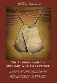 The Autobiography of Sergeant William Lawrence : A Hero of the Peninsular and Waterloo Campaigns (Illustrated)