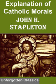 Title: Explanations of Catholic Morals: A Concise, Reasoned, and Popular Exposition of Catholic Morals, Author: Rev. JOHN H. STAPLETON