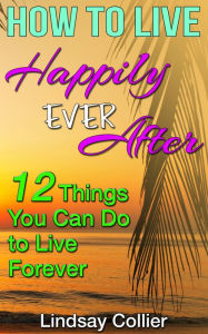 Title: How to Live Happily Ever After; 12 Things You Can Do to Live Forever, Author: Lindsay Collier
