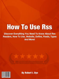 Title: How To Use Rss: Discover Everything You Need To Know About Rss Readers, How To Use, Website, Define, Feeds, Types And More!, Author: Robert I. Dye