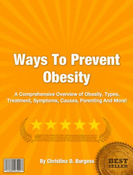 Title: Ways To Prevent Obesity: A Comprehensive Overview of Obesity, Types, Treatment, Symptoms, Causes, Parenting And More!, Author: Christina D. Burgess