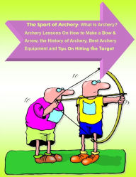 Title: The Sport of Archery: What Is Archery? Archery Lessons On How to Make a Bow and Arrow, the History of Archery, Best Archery Equipment and Tips On Hitting the Target, Author: Andrew Harrison