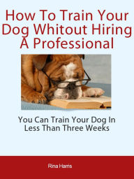 Title: How To Train Your Dog Without Hiring A Professional, Author: Rina Harris