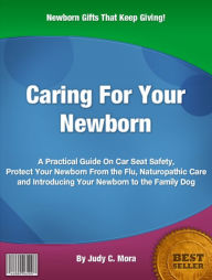 Title: Caring For Your Newborn: A Practical Guide On Car Seat Safety, Protect Your Newborn From the Flu, Naturopathic Care and Introducing Your Newborn to the Family Dog, Author: Judy C. Mora