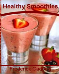 Title: Healthy Smoothies: Everything You Need to Know About Making Delicious Smoothie Recipes, Fruit Smoothie, Smoothie Diet, Easy Smoothie Recipes, Yogurt Smoothie and Blenders for Smoothies, Author: Frederick Gadbois