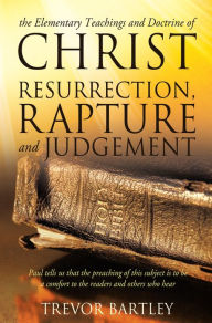 Title: THE ELEMENTARY TEACHINGS AND DOCTRINE OF CHRIST RESURRECTION, RAPTURE AND JUDGEMENT, Author: Trevor Bartley