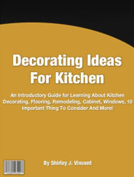 Title: Decorating Ideas For Kitchen: An Introductory Guide for Learning About Kitchen Decorating, Flooring, Remodeling, Cabinet, Windows, 10 Important Thing To Consider And More!, Author: Shirley J. Vincent