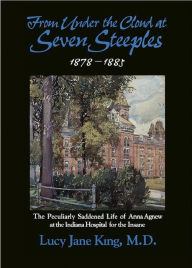 Title: From Under the Cloud at Seven Steeples:1878-1885 The Peculiarly Saddened Life of Anna Agnew at the Indiana Hospital for the Insane, Author: Lucy Jane King MD