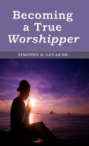Title: Becoming a True Worshipper, Author: Timothy D. Lucas Sr.