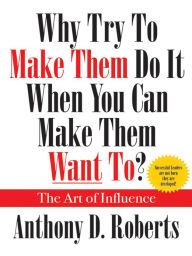 Title: Why Try to Make Them Do It When You Can Make Them Want To?: The Art of Influence, Author: Anthony D. Roberts