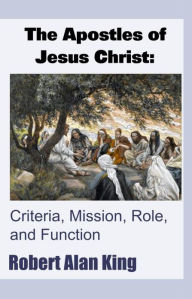 Title: The Apostles of Jesus Christ: Criteria, Mission, Role, and Function, Author: Robert Alan King