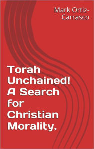 Title: Torah Unchained! A Search for Christian Morality, Author: Mark Ortiz-Carrasco