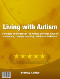 Title: Living with Autism: Principles and Practices For Autistic Disorder, Causes, Symptoms, Therapy, Teaching, Tolerance And More!, Author: Daisy A. Battle