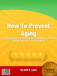 Title: How To Prevent Aging: An Exhaustive Look At Aging, Process, Skins, Lifestyle, Disease, Memory Loss And More!, Author: Kelli D. Lopez