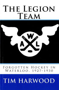 Title: The Legion Team; Forgotten Hockey in Waterloo, 1927-1930, Author: Tim Harwood