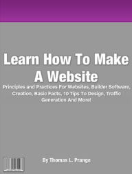 Title: Learn How To Make A Website: Principles and Practices For Websites, Builder Software, Creation, Basic Facts, 10 Tips To Design, Traffic Generation And More!, Author: By Thomas L. Prange