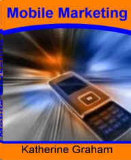 Title: Mobile Marketing: Learn How to Find Customers No Matter Where They Are With This Guide On SMS Mobile Marketing, Mobile Marketing Strategy, Mobile Marketing Companies, Mobile Phone Marketing, Mobile Marketing Apps, Author: Katherine Graham