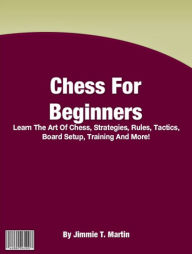 Title: Chess For Beginners: Learn The Art Of Chess, Strategies, Rules, Tactics, Board Setup, Training And More!, Author: Jimmie T. Martin