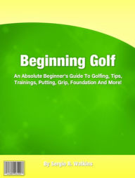 Title: Beginning Golf: An Absolute Beginner's Guide To Golfing, Tips, Trainings, Putting, Grip, Foundation And More!, Author: Sergio R. Watkins