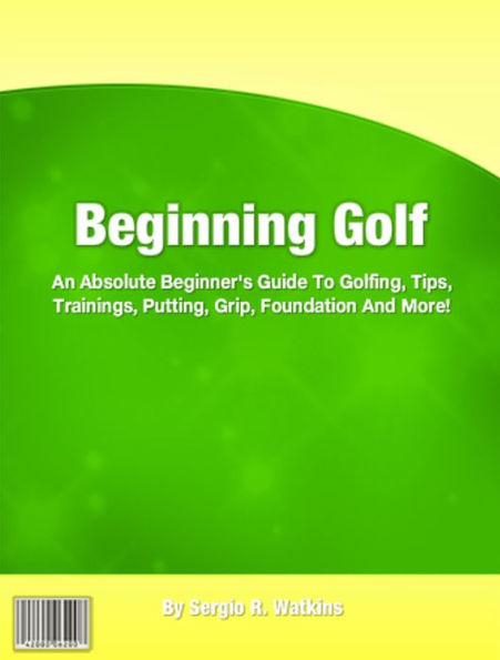 Beginning Golf: An Absolute Beginner's Guide To Golfing, Tips, Trainings, Putting, Grip, Foundation And More!