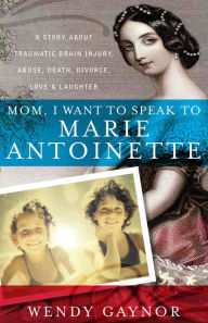 Title: Mom, I Want to Speak to Marie Antoinette: A Story About Traumatic Brain Injury, Abuse, Death, Divorce, Love & Laughter, Author: Wendy Gaynor