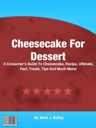 Title: Cheesecake For Dessert: A Consumer’s Guide To Cheesecake, Recipe, Ultimate, Fact, Treats, Tips And Much More!, Author: Doris J. Bailey