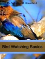 Title: Bird Watching Basics: Among The Most Exclusive eBooks On Birds, This Book Gives You Detailed Information On How To Attract Birds, Binoculars For Bird Watching, Bird Feeders, Bird Watching Hats and More!, Author: Katherine B. Greenland