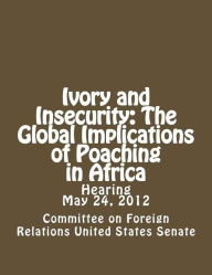 Title: Ivory and Insecurity: The Global Implications of Poaching in Africa, Author: Committee on Foreign Affairs United States Senate