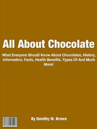 Title: All About Chocolate: What Everyone Should Know About Chocolates, History, Information, Facts, Health Benefits, Types Of And Much More!, Author: Dorothy M. Brown